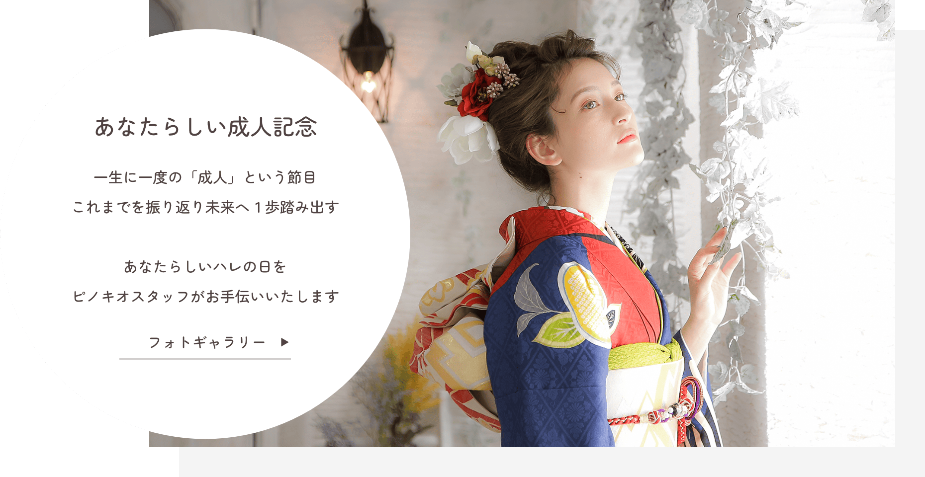 あなたらしい成人記念『一生に一度の「成人」という節目』これまでを振り返り未来へ１歩踏み出す あなたらしいハレの日をピノキオスタッフがお手伝いいたします クリックでフォトギャラリーを見る